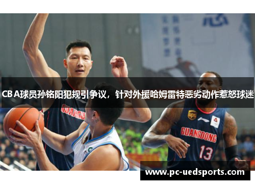 CBA球员孙铭阳犯规引争议，针对外援哈姆雷特恶劣动作惹怒球迷