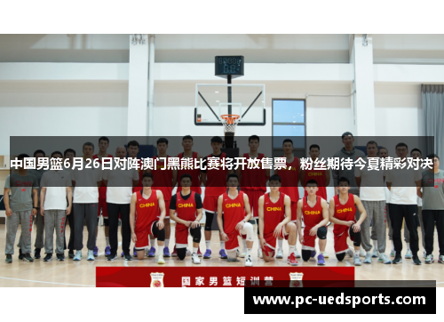 中国男篮6月26日对阵澳门黑熊比赛将开放售票，粉丝期待今夏精彩对决