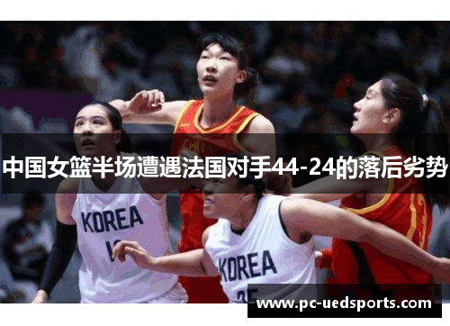 中国女篮半场遭遇法国对手44-24的落后劣势