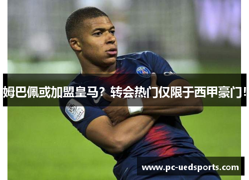 姆巴佩或加盟皇马？转会热门仅限于西甲豪门！