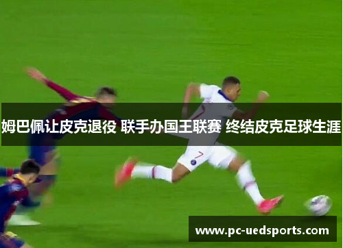 姆巴佩让皮克退役 联手办国王联赛 终结皮克足球生涯