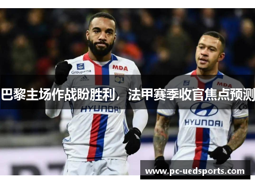 巴黎主场作战盼胜利，法甲赛季收官焦点预测