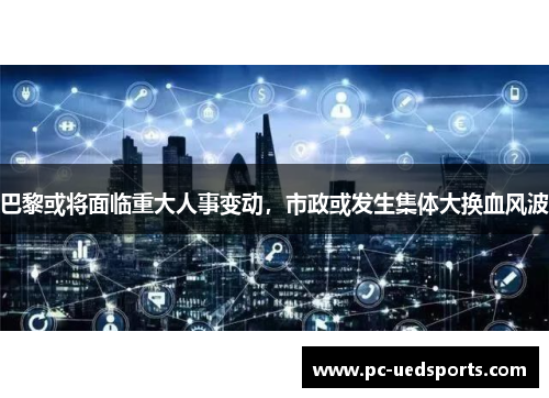 巴黎或将面临重大人事变动，市政或发生集体大换血风波